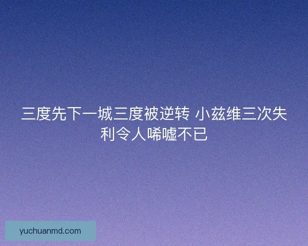 三度先下一城三度被逆转 小兹维三次失利令人唏嘘不已