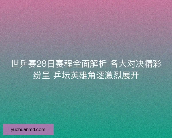 世乒赛28日赛程全面解析 各大对决精彩纷呈 乒坛英雄角逐激烈展开