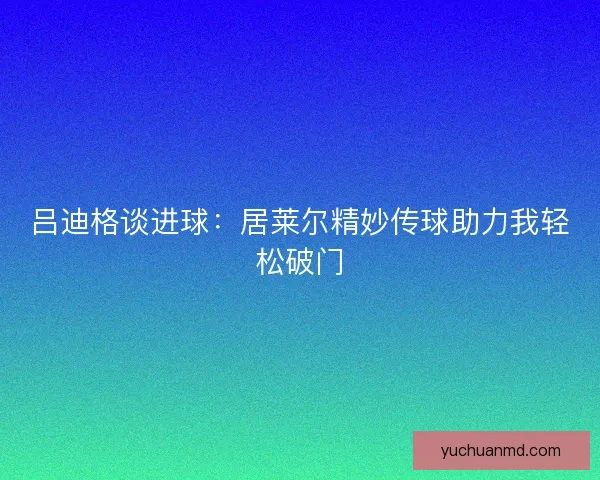 吕迪格谈进球：居莱尔精妙传球助力我轻松破门