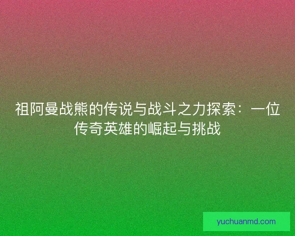 祖阿曼战熊的传说与战斗之力探索：一位传奇英雄的崛起与挑战