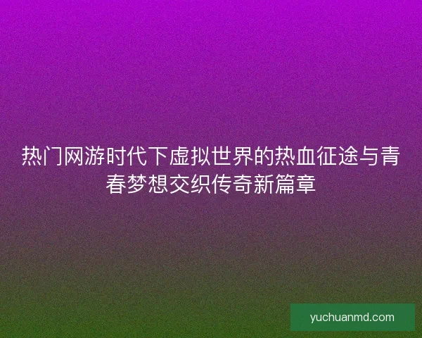 热门网游时代下虚拟世界的热血征途与青春梦想交织传奇新篇章