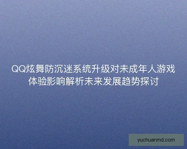 QQ炫舞防沉迷系统升级对未成年人游戏体验影响解析未来发展趋势探讨