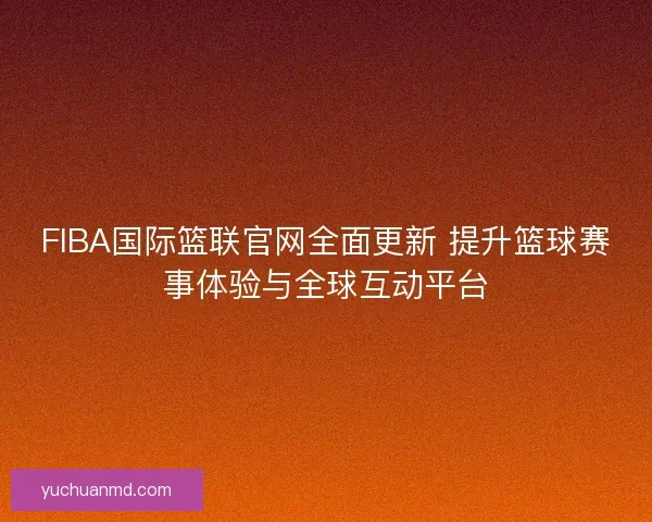 FIBA国际篮联官网全面更新 提升篮球赛事体验与全球互动平台