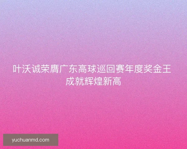 叶沃诚荣膺广东高球巡回赛年度奖金王 成就辉煌新高