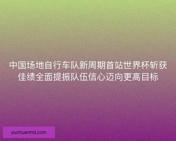 中国场地自行车队新周期首站世界杯斩获佳绩全面提振队伍信心迈向更高目标