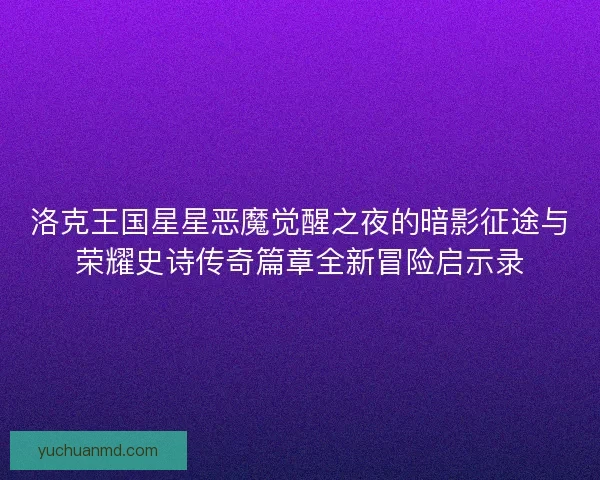 洛克王国星星恶魔觉醒之夜的暗影征途与荣耀史诗传奇篇章全新冒险启示录