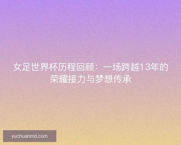 女足世界杯历程回顾:一场跨越13年的荣耀接力与梦想传承 女足世界杯历程回顾:一场跨越13年的荣耀接力与梦想传承