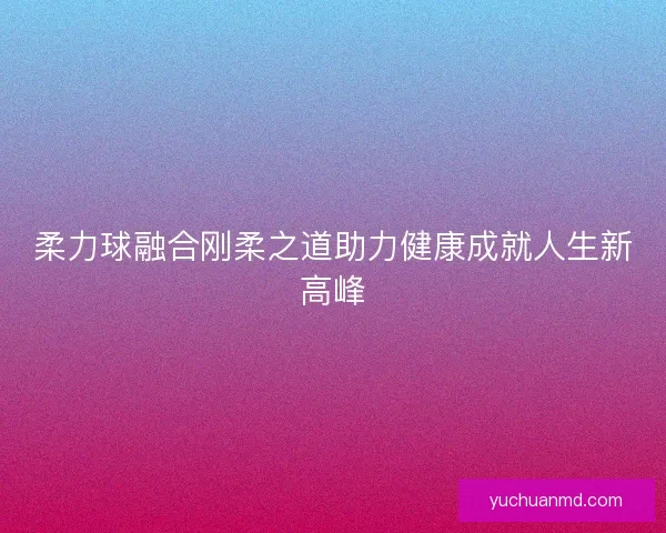 柔力球融合刚柔之道助力健康成就人生新高峰