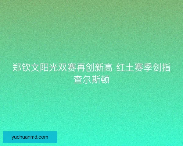 郑钦文阳光双赛再创新高 红土赛季剑指查尔斯顿