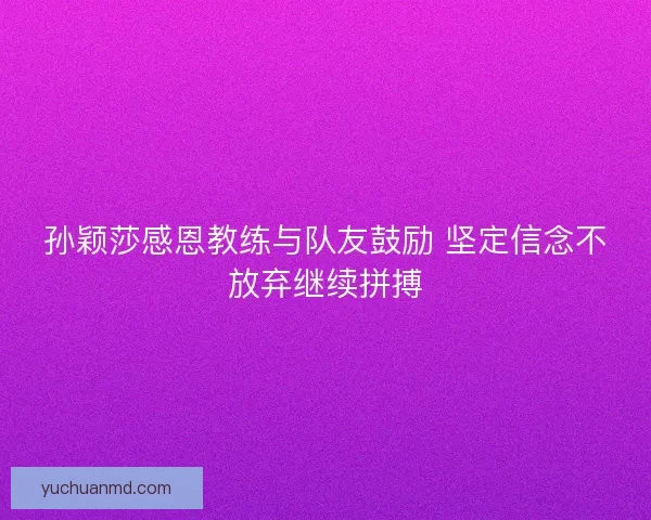 孙颖莎感恩教练与队友鼓励 坚定信念不放弃继续拼搏
