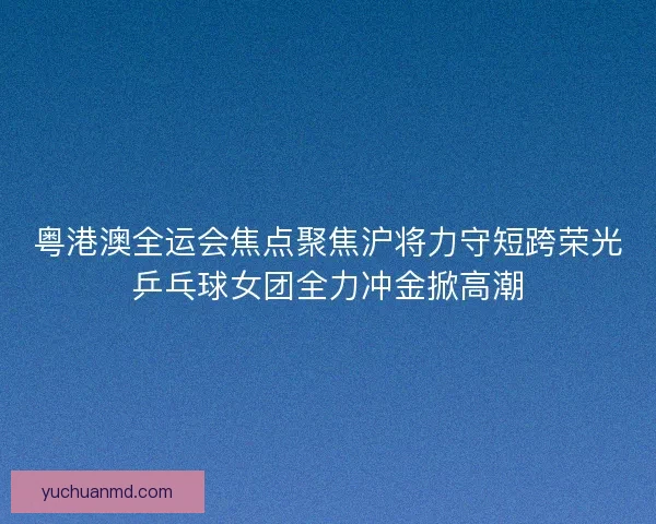 粤港澳全运会焦点聚焦沪将力守短跨荣光乒乓球女团全力冲金掀高潮