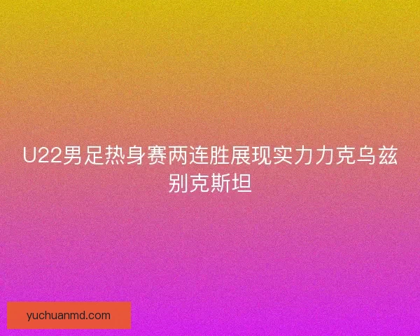 U22男足热身赛两连胜展现实力力克乌兹别克斯坦