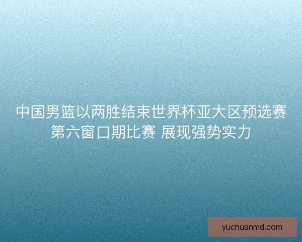 中国男篮以两胜结束世界杯亚大区预选赛第六窗口期比赛 展现强势实力