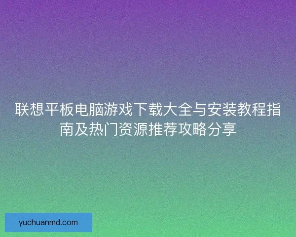 联想平板电脑游戏下载大全与安装教程指南及热门资源推荐攻略分享