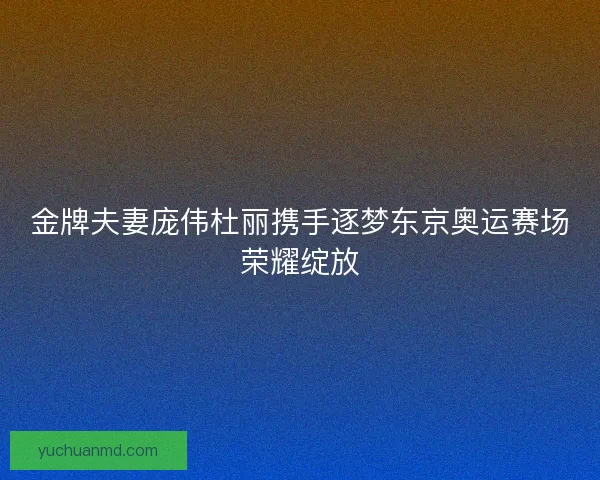 金牌夫妻庞伟杜丽携手逐梦东京奥运赛场荣耀绽放