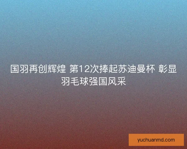 国羽再创辉煌 第12次捧起苏迪曼杯 彰显羽毛球强国风采