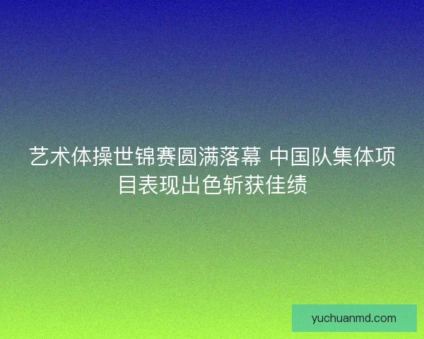 艺术体操世锦赛圆满落幕 中国队集体项目表现出色斩获佳绩