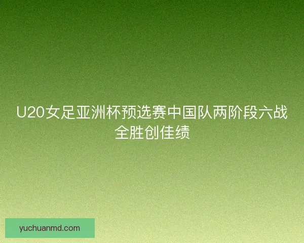 U20女足亚洲杯预选赛中国队两阶段六战全胜创佳绩