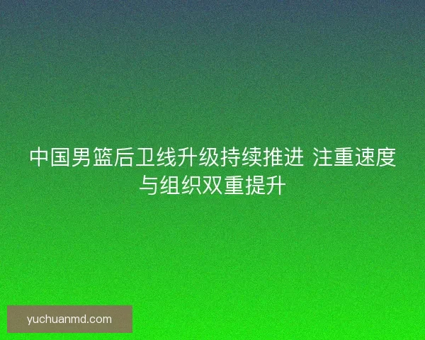 中国男篮后卫线升级持续推进 注重速度与组织双重提升