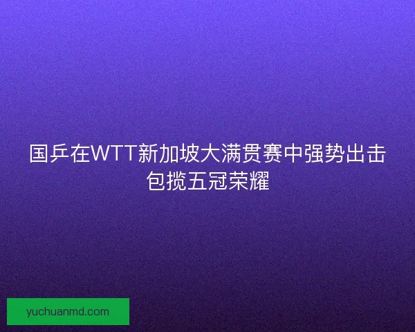 国乒在WTT新加坡大满贯赛中强势出击包揽五冠荣耀 国乒在WTT新加坡大满贯赛中强势出击包揽五冠荣耀