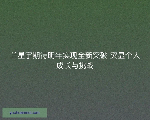 兰星宇期待明年实现全新突破 突显个人成长与挑战