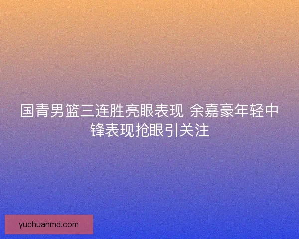 国青男篮三连胜亮眼表现 余嘉豪年轻中锋表现抢眼引关注