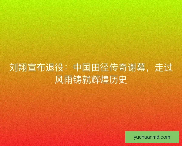 刘翔宣布退役：中国田径传奇谢幕，走过风雨铸就辉煌历史